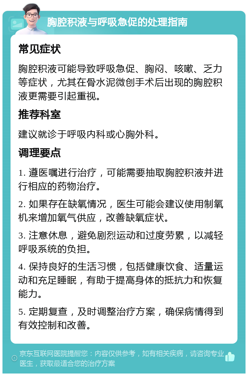 胸腔积液与呼吸急促的处理指南 常见症状 胸腔积液可能导致呼吸急促、胸闷、咳嗽、乏力等症状，尤其在骨水泥微创手术后出现的胸腔积液更需要引起重视。 推荐科室 建议就诊于呼吸内科或心胸外科。 调理要点 1. 遵医嘱进行治疗，可能需要抽取胸腔积液并进行相应的药物治疗。 2. 如果存在缺氧情况，医生可能会建议使用制氧机来增加氧气供应，改善缺氧症状。 3. 注意休息，避免剧烈运动和过度劳累，以减轻呼吸系统的负担。 4. 保持良好的生活习惯，包括健康饮食、适量运动和充足睡眠，有助于提高身体的抵抗力和恢复能力。 5. 定期复查，及时调整治疗方案，确保病情得到有效控制和改善。