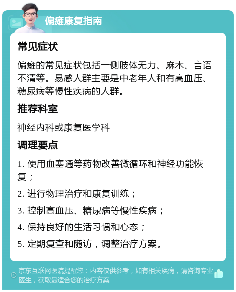 偏瘫康复指南 常见症状 偏瘫的常见症状包括一侧肢体无力、麻木、言语不清等。易感人群主要是中老年人和有高血压、糖尿病等慢性疾病的人群。 推荐科室 神经内科或康复医学科 调理要点 1. 使用血塞通等药物改善微循环和神经功能恢复； 2. 进行物理治疗和康复训练； 3. 控制高血压、糖尿病等慢性疾病； 4. 保持良好的生活习惯和心态； 5. 定期复查和随访，调整治疗方案。