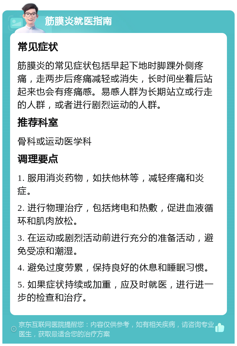 筋膜炎就医指南 常见症状 筋膜炎的常见症状包括早起下地时脚踝外侧疼痛，走两步后疼痛减轻或消失，长时间坐着后站起来也会有疼痛感。易感人群为长期站立或行走的人群，或者进行剧烈运动的人群。 推荐科室 骨科或运动医学科 调理要点 1. 服用消炎药物，如扶他林等，减轻疼痛和炎症。 2. 进行物理治疗，包括烤电和热敷，促进血液循环和肌肉放松。 3. 在运动或剧烈活动前进行充分的准备活动，避免受凉和潮湿。 4. 避免过度劳累，保持良好的休息和睡眠习惯。 5. 如果症状持续或加重，应及时就医，进行进一步的检查和治疗。