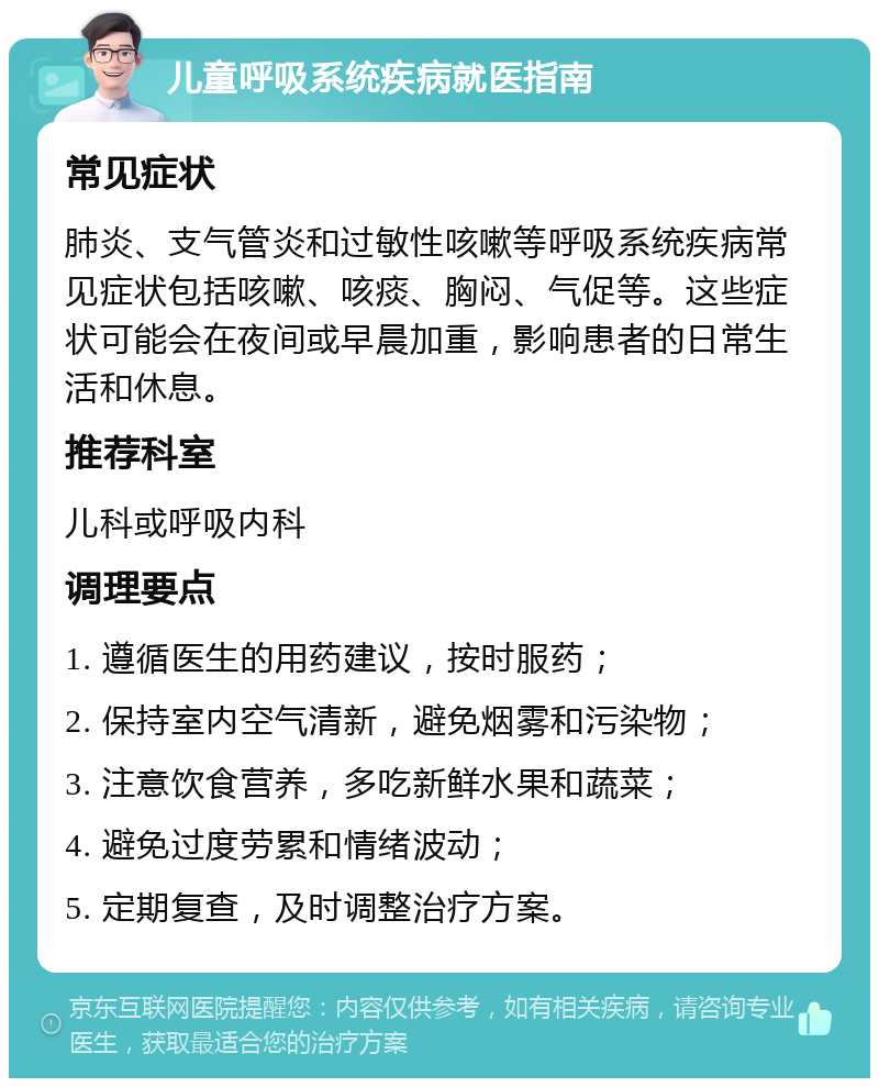 儿童呼吸系统疾病就医指南 常见症状 肺炎、支气管炎和过敏性咳嗽等呼吸系统疾病常见症状包括咳嗽、咳痰、胸闷、气促等。这些症状可能会在夜间或早晨加重，影响患者的日常生活和休息。 推荐科室 儿科或呼吸内科 调理要点 1. 遵循医生的用药建议，按时服药； 2. 保持室内空气清新，避免烟雾和污染物； 3. 注意饮食营养，多吃新鲜水果和蔬菜； 4. 避免过度劳累和情绪波动； 5. 定期复查，及时调整治疗方案。