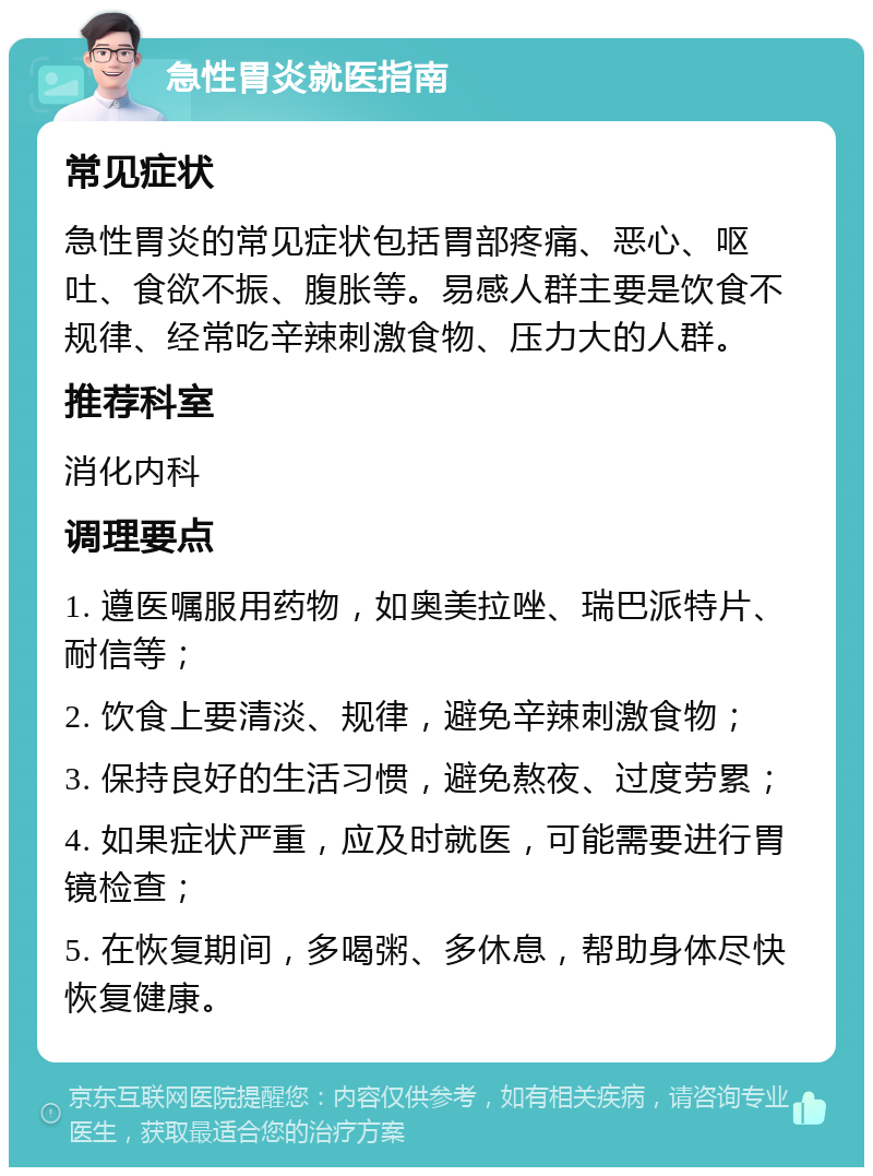 急性胃炎就医指南 常见症状 急性胃炎的常见症状包括胃部疼痛、恶心、呕吐、食欲不振、腹胀等。易感人群主要是饮食不规律、经常吃辛辣刺激食物、压力大的人群。 推荐科室 消化内科 调理要点 1. 遵医嘱服用药物，如奥美拉唑、瑞巴派特片、耐信等； 2. 饮食上要清淡、规律，避免辛辣刺激食物； 3. 保持良好的生活习惯，避免熬夜、过度劳累； 4. 如果症状严重，应及时就医，可能需要进行胃镜检查； 5. 在恢复期间，多喝粥、多休息，帮助身体尽快恢复健康。