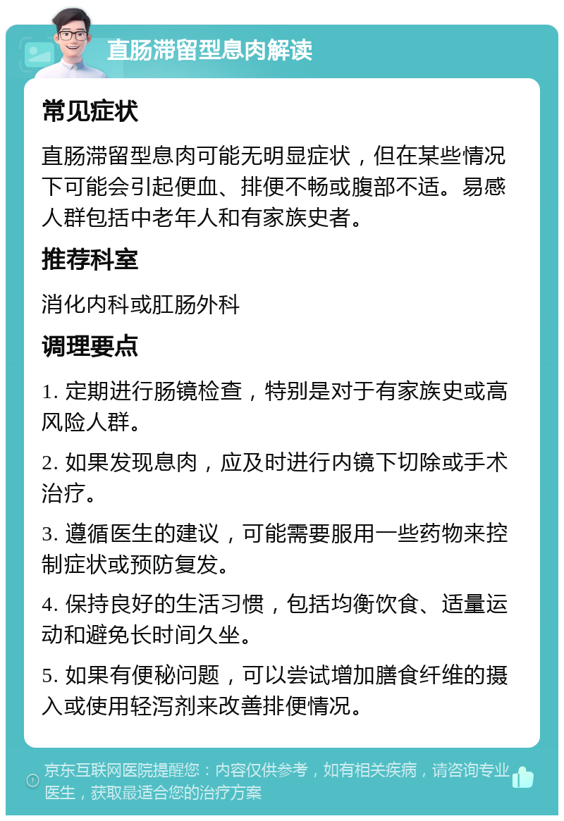 直肠滞留型息肉解读 常见症状 直肠滞留型息肉可能无明显症状，但在某些情况下可能会引起便血、排便不畅或腹部不适。易感人群包括中老年人和有家族史者。 推荐科室 消化内科或肛肠外科 调理要点 1. 定期进行肠镜检查，特别是对于有家族史或高风险人群。 2. 如果发现息肉，应及时进行内镜下切除或手术治疗。 3. 遵循医生的建议，可能需要服用一些药物来控制症状或预防复发。 4. 保持良好的生活习惯，包括均衡饮食、适量运动和避免长时间久坐。 5. 如果有便秘问题，可以尝试增加膳食纤维的摄入或使用轻泻剂来改善排便情况。