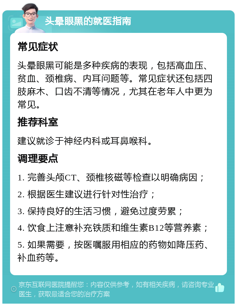 头晕眼黑的就医指南 常见症状 头晕眼黑可能是多种疾病的表现，包括高血压、贫血、颈椎病、内耳问题等。常见症状还包括四肢麻木、口齿不清等情况，尤其在老年人中更为常见。 推荐科室 建议就诊于神经内科或耳鼻喉科。 调理要点 1. 完善头颅CT、颈椎核磁等检查以明确病因； 2. 根据医生建议进行针对性治疗； 3. 保持良好的生活习惯，避免过度劳累； 4. 饮食上注意补充铁质和维生素B12等营养素； 5. 如果需要，按医嘱服用相应的药物如降压药、补血药等。