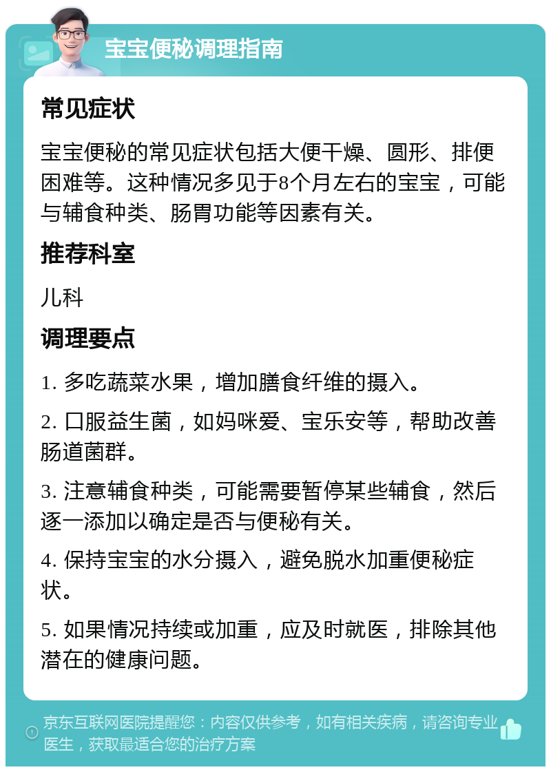 宝宝便秘调理指南 常见症状 宝宝便秘的常见症状包括大便干燥、圆形、排便困难等。这种情况多见于8个月左右的宝宝，可能与辅食种类、肠胃功能等因素有关。 推荐科室 儿科 调理要点 1. 多吃蔬菜水果，增加膳食纤维的摄入。 2. 口服益生菌，如妈咪爱、宝乐安等，帮助改善肠道菌群。 3. 注意辅食种类，可能需要暂停某些辅食，然后逐一添加以确定是否与便秘有关。 4. 保持宝宝的水分摄入，避免脱水加重便秘症状。 5. 如果情况持续或加重，应及时就医，排除其他潜在的健康问题。