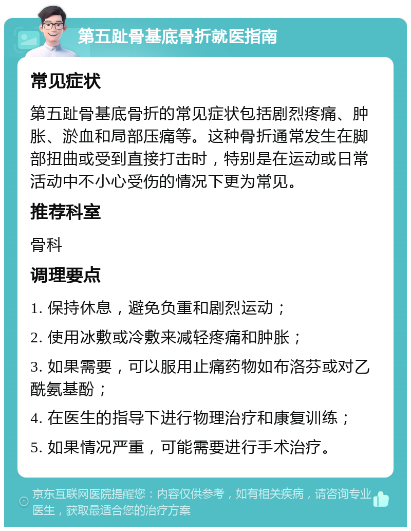 第五趾骨基底骨折就医指南 常见症状 第五趾骨基底骨折的常见症状包括剧烈疼痛、肿胀、淤血和局部压痛等。这种骨折通常发生在脚部扭曲或受到直接打击时，特别是在运动或日常活动中不小心受伤的情况下更为常见。 推荐科室 骨科 调理要点 1. 保持休息，避免负重和剧烈运动； 2. 使用冰敷或冷敷来减轻疼痛和肿胀； 3. 如果需要，可以服用止痛药物如布洛芬或对乙酰氨基酚； 4. 在医生的指导下进行物理治疗和康复训练； 5. 如果情况严重，可能需要进行手术治疗。