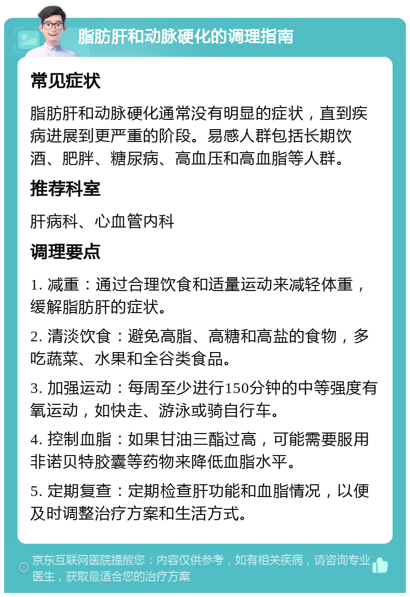 脂肪肝和动脉硬化的调理指南 常见症状 脂肪肝和动脉硬化通常没有明显的症状，直到疾病进展到更严重的阶段。易感人群包括长期饮酒、肥胖、糖尿病、高血压和高血脂等人群。 推荐科室 肝病科、心血管内科 调理要点 1. 减重：通过合理饮食和适量运动来减轻体重，缓解脂肪肝的症状。 2. 清淡饮食：避免高脂、高糖和高盐的食物，多吃蔬菜、水果和全谷类食品。 3. 加强运动：每周至少进行150分钟的中等强度有氧运动，如快走、游泳或骑自行车。 4. 控制血脂：如果甘油三酯过高，可能需要服用非诺贝特胶囊等药物来降低血脂水平。 5. 定期复查：定期检查肝功能和血脂情况，以便及时调整治疗方案和生活方式。