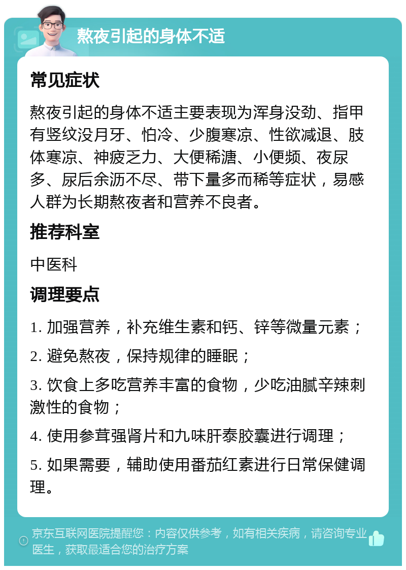 熬夜引起的身体不适 常见症状 熬夜引起的身体不适主要表现为浑身没劲、指甲有竖纹没月牙、怕冷、少腹寒凉、性欲减退、肢体寒凉、神疲乏力、大便稀溏、小便频、夜尿多、尿后余沥不尽、带下量多而稀等症状，易感人群为长期熬夜者和营养不良者。 推荐科室 中医科 调理要点 1. 加强营养，补充维生素和钙、锌等微量元素； 2. 避免熬夜，保持规律的睡眠； 3. 饮食上多吃营养丰富的食物，少吃油腻辛辣刺激性的食物； 4. 使用参茸强肾片和九味肝泰胶囊进行调理； 5. 如果需要，辅助使用番茄红素进行日常保健调理。