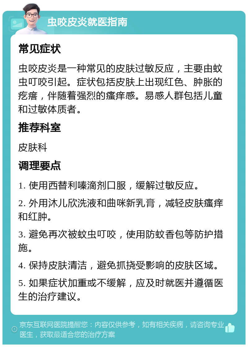 虫咬皮炎就医指南 常见症状 虫咬皮炎是一种常见的皮肤过敏反应，主要由蚊虫叮咬引起。症状包括皮肤上出现红色、肿胀的疙瘩，伴随着强烈的瘙痒感。易感人群包括儿童和过敏体质者。 推荐科室 皮肤科 调理要点 1. 使用西替利嗪滴剂口服，缓解过敏反应。 2. 外用沐儿欣洗液和曲咪新乳膏，减轻皮肤瘙痒和红肿。 3. 避免再次被蚊虫叮咬，使用防蚊香包等防护措施。 4. 保持皮肤清洁，避免抓挠受影响的皮肤区域。 5. 如果症状加重或不缓解，应及时就医并遵循医生的治疗建议。