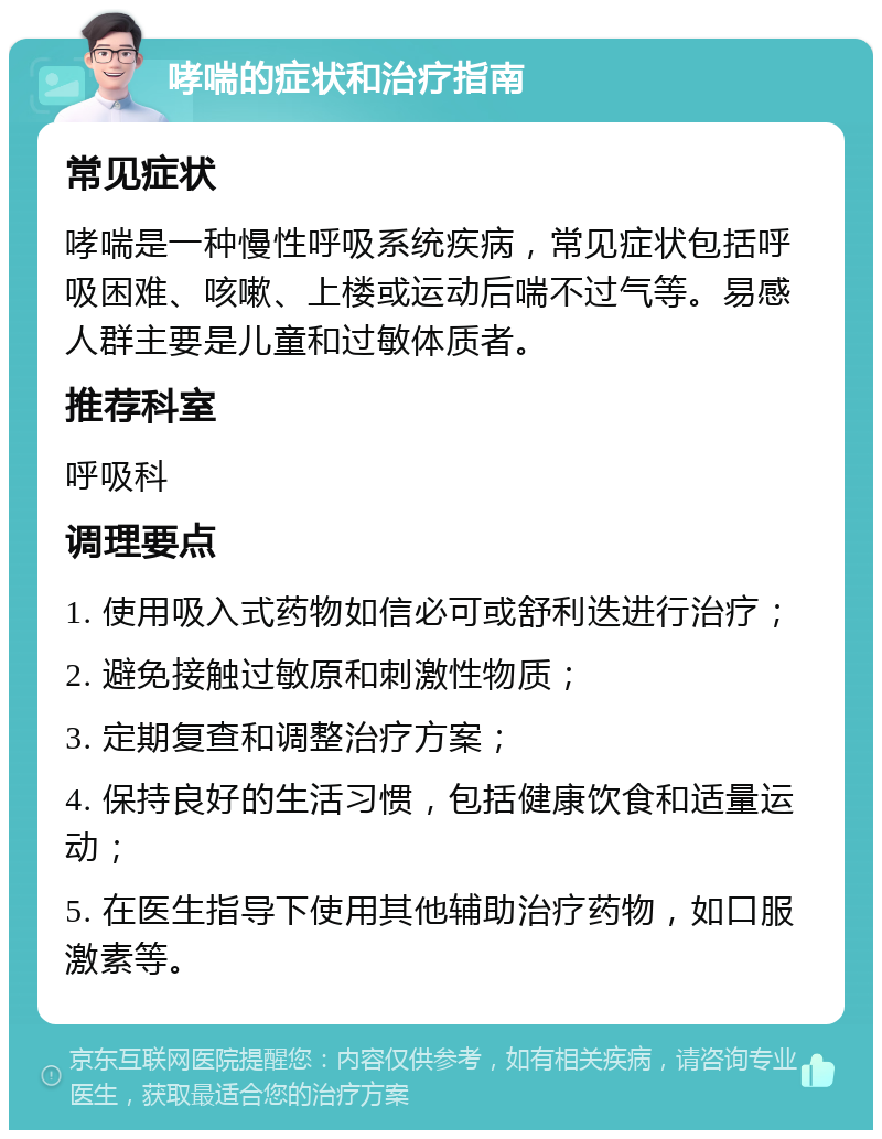 哮喘的症状和治疗指南 常见症状 哮喘是一种慢性呼吸系统疾病，常见症状包括呼吸困难、咳嗽、上楼或运动后喘不过气等。易感人群主要是儿童和过敏体质者。 推荐科室 呼吸科 调理要点 1. 使用吸入式药物如信必可或舒利迭进行治疗； 2. 避免接触过敏原和刺激性物质； 3. 定期复查和调整治疗方案； 4. 保持良好的生活习惯，包括健康饮食和适量运动； 5. 在医生指导下使用其他辅助治疗药物，如口服激素等。