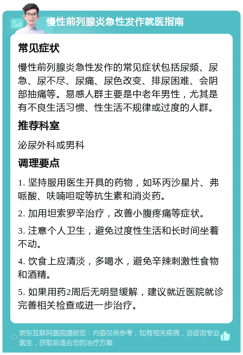 慢性前列腺炎急性发作就医指南 常见症状 慢性前列腺炎急性发作的常见症状包括尿频、尿急、尿不尽、尿痛、尿色改变、排尿困难、会阴部抽痛等。易感人群主要是中老年男性，尤其是有不良生活习惯、性生活不规律或过度的人群。 推荐科室 泌尿外科或男科 调理要点 1. 坚持服用医生开具的药物，如环丙沙星片、弗哌酸、呋喃呾啶等抗生素和消炎药。 2. 加用坦索罗辛治疗，改善小腹疼痛等症状。 3. 注意个人卫生，避免过度性生活和长时间坐着不动。 4. 饮食上应清淡，多喝水，避免辛辣刺激性食物和酒精。 5. 如果用药2周后无明显缓解，建议就近医院就诊完善相关检查或进一步治疗。