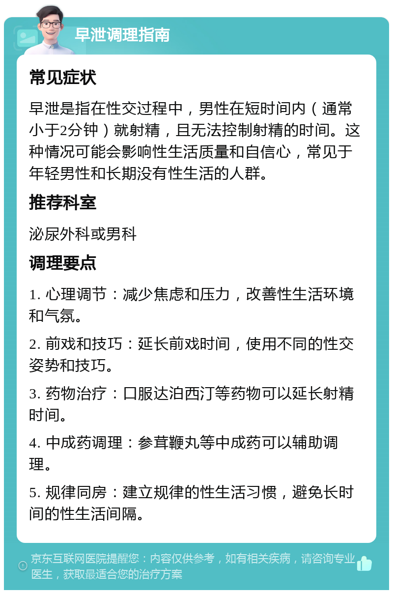 早泄调理指南 常见症状 早泄是指在性交过程中，男性在短时间内（通常小于2分钟）就射精，且无法控制射精的时间。这种情况可能会影响性生活质量和自信心，常见于年轻男性和长期没有性生活的人群。 推荐科室 泌尿外科或男科 调理要点 1. 心理调节：减少焦虑和压力，改善性生活环境和气氛。 2. 前戏和技巧：延长前戏时间，使用不同的性交姿势和技巧。 3. 药物治疗：口服达泊西汀等药物可以延长射精时间。 4. 中成药调理：参茸鞭丸等中成药可以辅助调理。 5. 规律同房：建立规律的性生活习惯，避免长时间的性生活间隔。