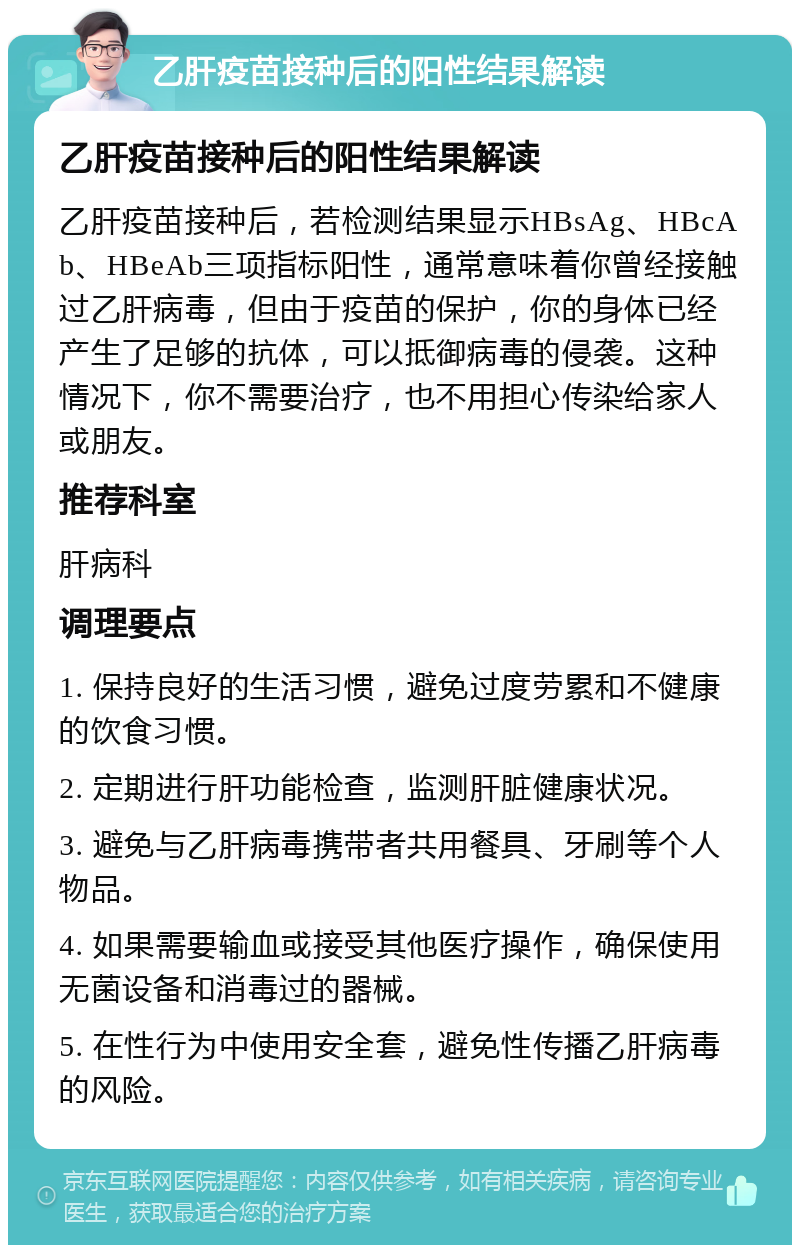 乙肝疫苗接种后的阳性结果解读 乙肝疫苗接种后的阳性结果解读 乙肝疫苗接种后，若检测结果显示HBsAg、HBcAb、HBeAb三项指标阳性，通常意味着你曾经接触过乙肝病毒，但由于疫苗的保护，你的身体已经产生了足够的抗体，可以抵御病毒的侵袭。这种情况下，你不需要治疗，也不用担心传染给家人或朋友。 推荐科室 肝病科 调理要点 1. 保持良好的生活习惯，避免过度劳累和不健康的饮食习惯。 2. 定期进行肝功能检查，监测肝脏健康状况。 3. 避免与乙肝病毒携带者共用餐具、牙刷等个人物品。 4. 如果需要输血或接受其他医疗操作，确保使用无菌设备和消毒过的器械。 5. 在性行为中使用安全套，避免性传播乙肝病毒的风险。