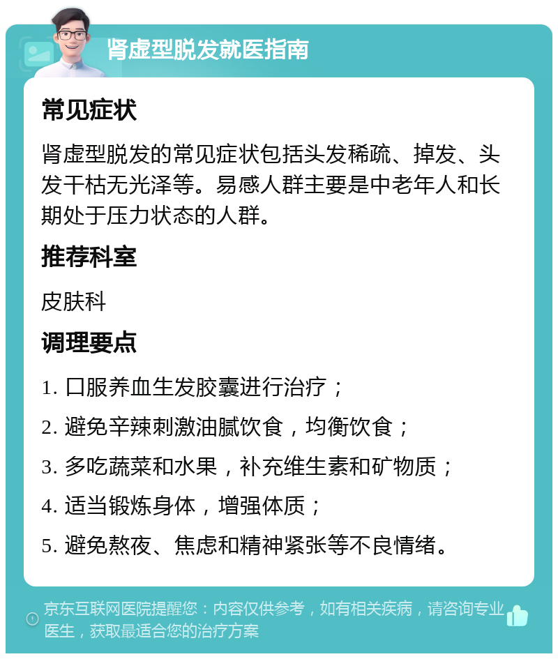 肾虚型脱发就医指南 常见症状 肾虚型脱发的常见症状包括头发稀疏、掉发、头发干枯无光泽等。易感人群主要是中老年人和长期处于压力状态的人群。 推荐科室 皮肤科 调理要点 1. 口服养血生发胶囊进行治疗； 2. 避免辛辣刺激油腻饮食，均衡饮食； 3. 多吃蔬菜和水果，补充维生素和矿物质； 4. 适当锻炼身体，增强体质； 5. 避免熬夜、焦虑和精神紧张等不良情绪。