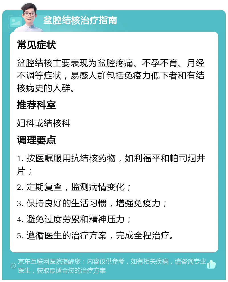 盆腔结核治疗指南 常见症状 盆腔结核主要表现为盆腔疼痛、不孕不育、月经不调等症状，易感人群包括免疫力低下者和有结核病史的人群。 推荐科室 妇科或结核科 调理要点 1. 按医嘱服用抗结核药物，如利福平和帕司烟井片； 2. 定期复查，监测病情变化； 3. 保持良好的生活习惯，增强免疫力； 4. 避免过度劳累和精神压力； 5. 遵循医生的治疗方案，完成全程治疗。