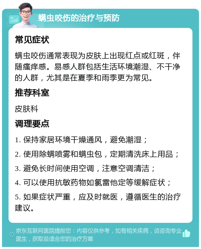 螨虫咬伤的治疗与预防 常见症状 螨虫咬伤通常表现为皮肤上出现红点或红斑，伴随瘙痒感。易感人群包括生活环境潮湿、不干净的人群，尤其是在夏季和雨季更为常见。 推荐科室 皮肤科 调理要点 1. 保持家居环境干燥通风，避免潮湿； 2. 使用除螨喷雾和螨虫包，定期清洗床上用品； 3. 避免长时间使用空调，注意空调清洁； 4. 可以使用抗敏药物如氯雷他定等缓解症状； 5. 如果症状严重，应及时就医，遵循医生的治疗建议。