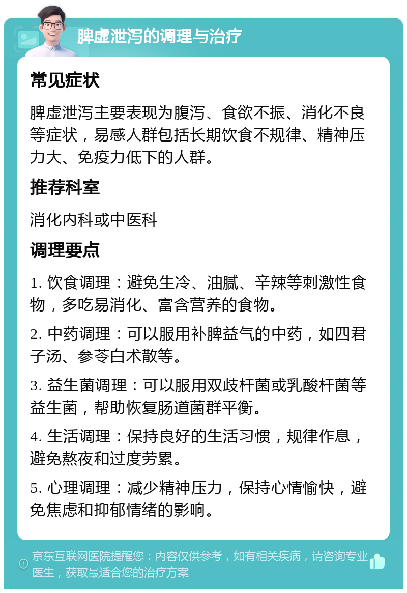 脾虚泄泻的调理与治疗 常见症状 脾虚泄泻主要表现为腹泻、食欲不振、消化不良等症状，易感人群包括长期饮食不规律、精神压力大、免疫力低下的人群。 推荐科室 消化内科或中医科 调理要点 1. 饮食调理：避免生冷、油腻、辛辣等刺激性食物，多吃易消化、富含营养的食物。 2. 中药调理：可以服用补脾益气的中药，如四君子汤、参苓白术散等。 3. 益生菌调理：可以服用双歧杆菌或乳酸杆菌等益生菌，帮助恢复肠道菌群平衡。 4. 生活调理：保持良好的生活习惯，规律作息，避免熬夜和过度劳累。 5. 心理调理：减少精神压力，保持心情愉快，避免焦虑和抑郁情绪的影响。