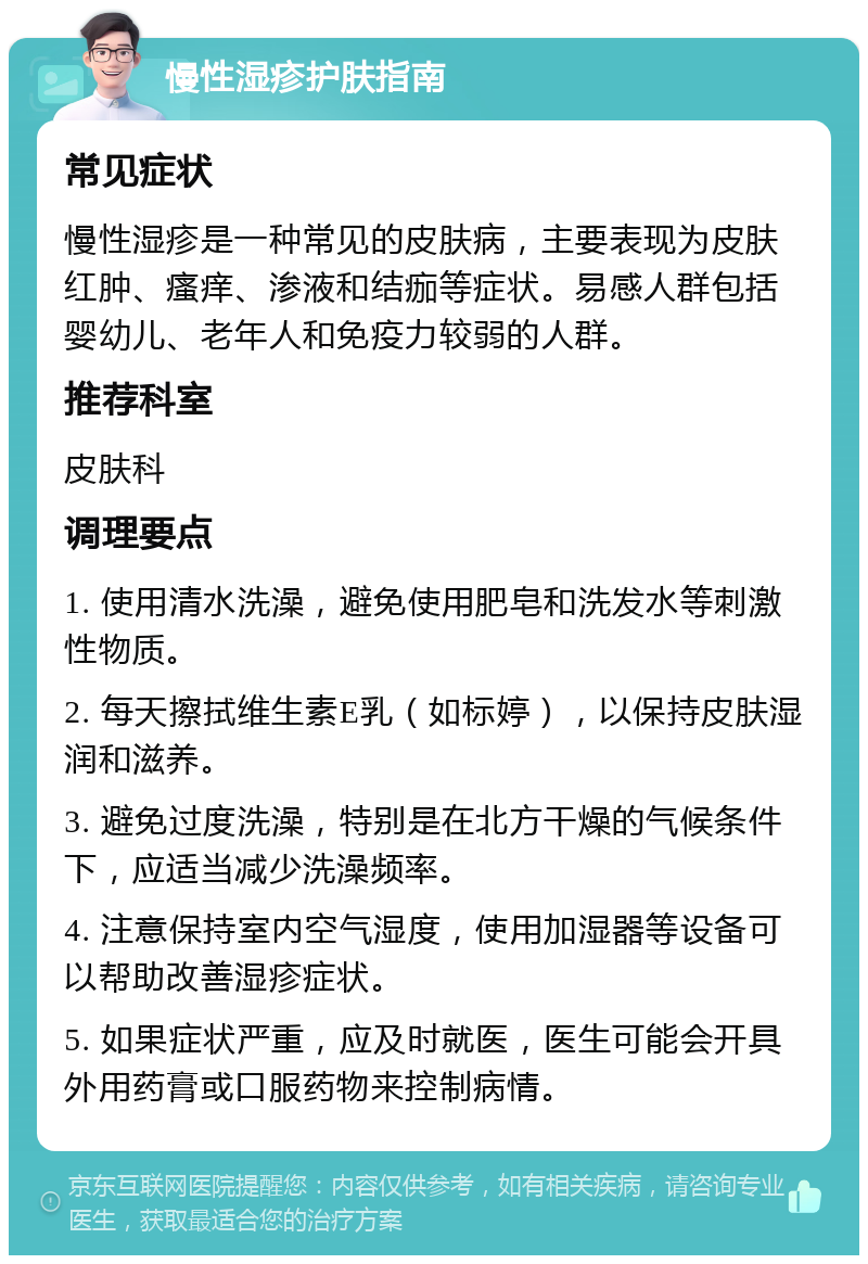 慢性湿疹护肤指南 常见症状 慢性湿疹是一种常见的皮肤病，主要表现为皮肤红肿、瘙痒、渗液和结痂等症状。易感人群包括婴幼儿、老年人和免疫力较弱的人群。 推荐科室 皮肤科 调理要点 1. 使用清水洗澡，避免使用肥皂和洗发水等刺激性物质。 2. 每天擦拭维生素E乳（如标婷），以保持皮肤湿润和滋养。 3. 避免过度洗澡，特别是在北方干燥的气候条件下，应适当减少洗澡频率。 4. 注意保持室内空气湿度，使用加湿器等设备可以帮助改善湿疹症状。 5. 如果症状严重，应及时就医，医生可能会开具外用药膏或口服药物来控制病情。