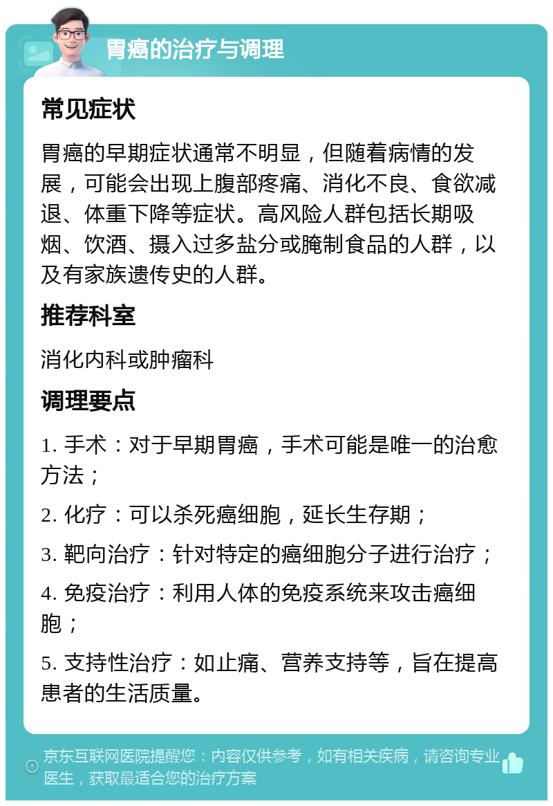 胃癌的治疗与调理 常见症状 胃癌的早期症状通常不明显，但随着病情的发展，可能会出现上腹部疼痛、消化不良、食欲减退、体重下降等症状。高风险人群包括长期吸烟、饮酒、摄入过多盐分或腌制食品的人群，以及有家族遗传史的人群。 推荐科室 消化内科或肿瘤科 调理要点 1. 手术：对于早期胃癌，手术可能是唯一的治愈方法； 2. 化疗：可以杀死癌细胞，延长生存期； 3. 靶向治疗：针对特定的癌细胞分子进行治疗； 4. 免疫治疗：利用人体的免疫系统来攻击癌细胞； 5. 支持性治疗：如止痛、营养支持等，旨在提高患者的生活质量。