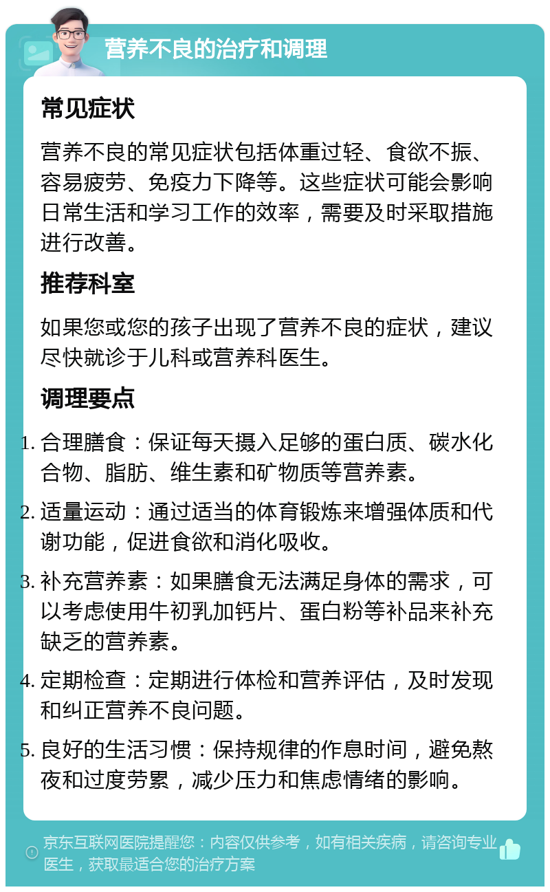 营养不良的治疗和调理 常见症状 营养不良的常见症状包括体重过轻、食欲不振、容易疲劳、免疫力下降等。这些症状可能会影响日常生活和学习工作的效率，需要及时采取措施进行改善。 推荐科室 如果您或您的孩子出现了营养不良的症状，建议尽快就诊于儿科或营养科医生。 调理要点 合理膳食：保证每天摄入足够的蛋白质、碳水化合物、脂肪、维生素和矿物质等营养素。 适量运动：通过适当的体育锻炼来增强体质和代谢功能，促进食欲和消化吸收。 补充营养素：如果膳食无法满足身体的需求，可以考虑使用牛初乳加钙片、蛋白粉等补品来补充缺乏的营养素。 定期检查：定期进行体检和营养评估，及时发现和纠正营养不良问题。 良好的生活习惯：保持规律的作息时间，避免熬夜和过度劳累，减少压力和焦虑情绪的影响。