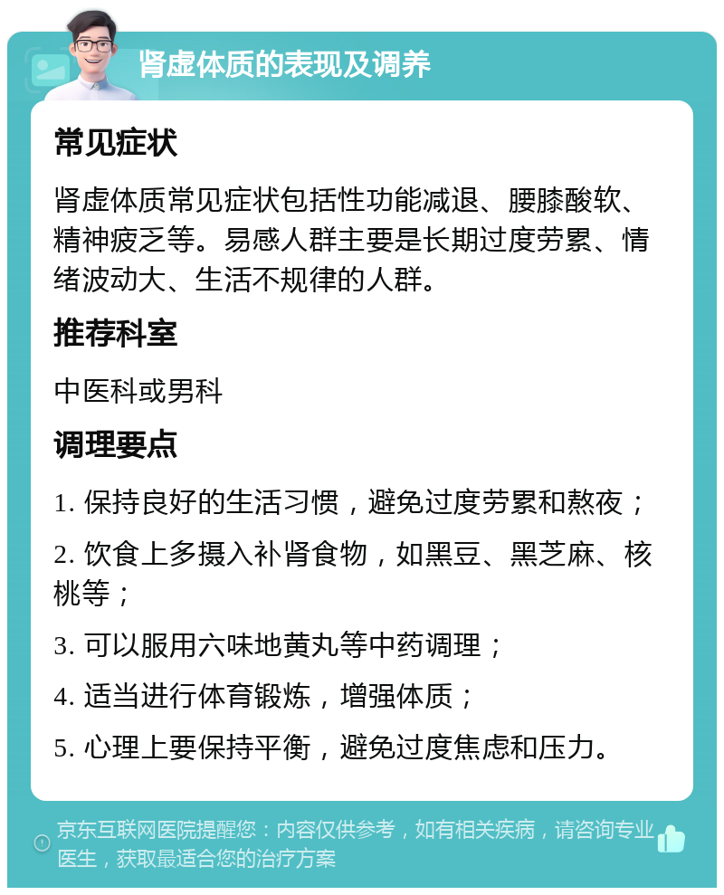 肾虚体质的表现及调养 常见症状 肾虚体质常见症状包括性功能减退、腰膝酸软、精神疲乏等。易感人群主要是长期过度劳累、情绪波动大、生活不规律的人群。 推荐科室 中医科或男科 调理要点 1. 保持良好的生活习惯，避免过度劳累和熬夜； 2. 饮食上多摄入补肾食物，如黑豆、黑芝麻、核桃等； 3. 可以服用六味地黄丸等中药调理； 4. 适当进行体育锻炼，增强体质； 5. 心理上要保持平衡，避免过度焦虑和压力。