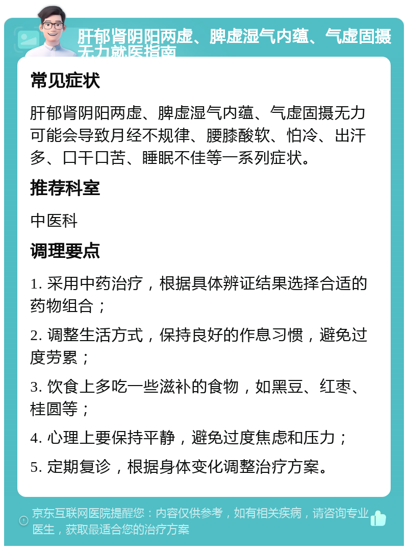 肝郁肾阴阳两虚、脾虚湿气内蕴、气虚固摄无力就医指南 常见症状 肝郁肾阴阳两虚、脾虚湿气内蕴、气虚固摄无力可能会导致月经不规律、腰膝酸软、怕冷、出汗多、口干口苦、睡眠不佳等一系列症状。 推荐科室 中医科 调理要点 1. 采用中药治疗，根据具体辨证结果选择合适的药物组合； 2. 调整生活方式，保持良好的作息习惯，避免过度劳累； 3. 饮食上多吃一些滋补的食物，如黑豆、红枣、桂圆等； 4. 心理上要保持平静，避免过度焦虑和压力； 5. 定期复诊，根据身体变化调整治疗方案。