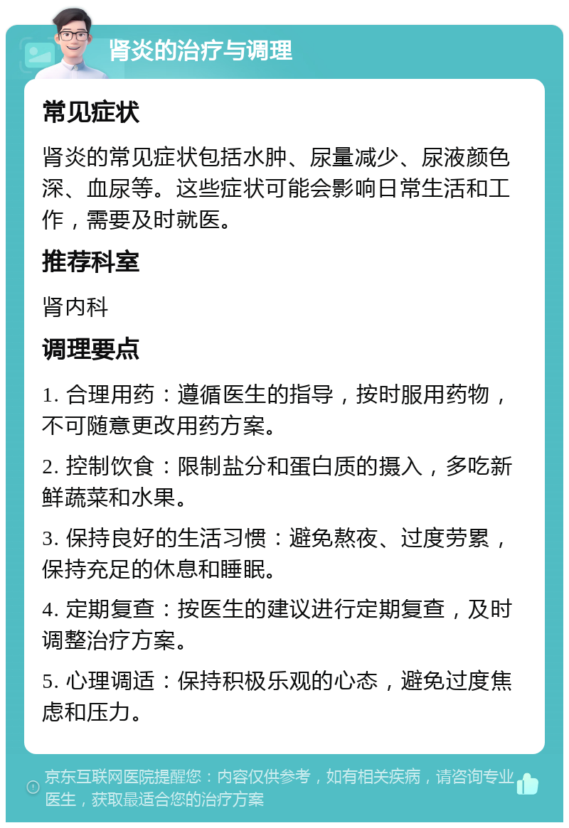 肾炎的治疗与调理 常见症状 肾炎的常见症状包括水肿、尿量减少、尿液颜色深、血尿等。这些症状可能会影响日常生活和工作，需要及时就医。 推荐科室 肾内科 调理要点 1. 合理用药：遵循医生的指导，按时服用药物，不可随意更改用药方案。 2. 控制饮食：限制盐分和蛋白质的摄入，多吃新鲜蔬菜和水果。 3. 保持良好的生活习惯：避免熬夜、过度劳累，保持充足的休息和睡眠。 4. 定期复查：按医生的建议进行定期复查，及时调整治疗方案。 5. 心理调适：保持积极乐观的心态，避免过度焦虑和压力。