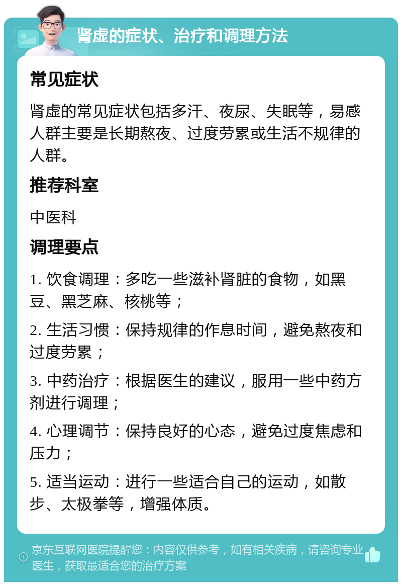 肾虚的症状、治疗和调理方法 常见症状 肾虚的常见症状包括多汗、夜尿、失眠等，易感人群主要是长期熬夜、过度劳累或生活不规律的人群。 推荐科室 中医科 调理要点 1. 饮食调理：多吃一些滋补肾脏的食物，如黑豆、黑芝麻、核桃等； 2. 生活习惯：保持规律的作息时间，避免熬夜和过度劳累； 3. 中药治疗：根据医生的建议，服用一些中药方剂进行调理； 4. 心理调节：保持良好的心态，避免过度焦虑和压力； 5. 适当运动：进行一些适合自己的运动，如散步、太极拳等，增强体质。