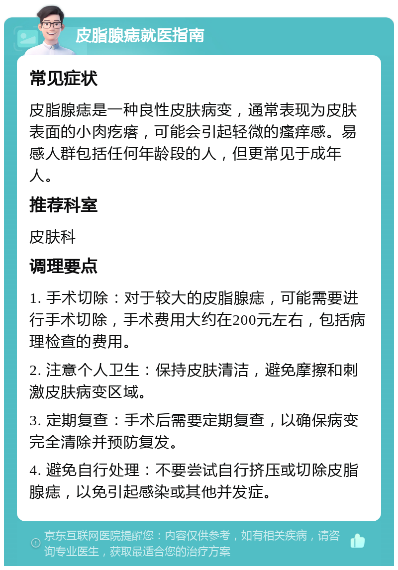 皮脂腺痣就医指南 常见症状 皮脂腺痣是一种良性皮肤病变，通常表现为皮肤表面的小肉疙瘩，可能会引起轻微的瘙痒感。易感人群包括任何年龄段的人，但更常见于成年人。 推荐科室 皮肤科 调理要点 1. 手术切除：对于较大的皮脂腺痣，可能需要进行手术切除，手术费用大约在200元左右，包括病理检查的费用。 2. 注意个人卫生：保持皮肤清洁，避免摩擦和刺激皮肤病变区域。 3. 定期复查：手术后需要定期复查，以确保病变完全清除并预防复发。 4. 避免自行处理：不要尝试自行挤压或切除皮脂腺痣，以免引起感染或其他并发症。