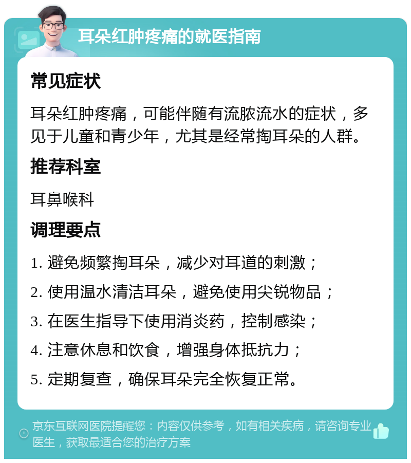 耳朵红肿疼痛的就医指南 常见症状 耳朵红肿疼痛，可能伴随有流脓流水的症状，多见于儿童和青少年，尤其是经常掏耳朵的人群。 推荐科室 耳鼻喉科 调理要点 1. 避免频繁掏耳朵，减少对耳道的刺激； 2. 使用温水清洁耳朵，避免使用尖锐物品； 3. 在医生指导下使用消炎药，控制感染； 4. 注意休息和饮食，增强身体抵抗力； 5. 定期复查，确保耳朵完全恢复正常。