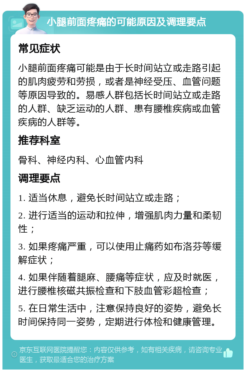 小腿前面疼痛的可能原因及调理要点 常见症状 小腿前面疼痛可能是由于长时间站立或走路引起的肌肉疲劳和劳损，或者是神经受压、血管问题等原因导致的。易感人群包括长时间站立或走路的人群、缺乏运动的人群、患有腰椎疾病或血管疾病的人群等。 推荐科室 骨科、神经内科、心血管内科 调理要点 1. 适当休息，避免长时间站立或走路； 2. 进行适当的运动和拉伸，增强肌肉力量和柔韧性； 3. 如果疼痛严重，可以使用止痛药如布洛芬等缓解症状； 4. 如果伴随着腿麻、腰痛等症状，应及时就医，进行腰椎核磁共振检查和下肢血管彩超检查； 5. 在日常生活中，注意保持良好的姿势，避免长时间保持同一姿势，定期进行体检和健康管理。