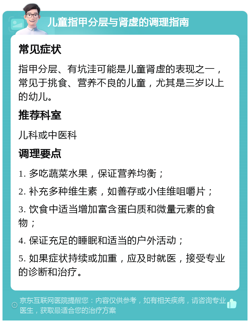 儿童指甲分层与肾虚的调理指南 常见症状 指甲分层、有坑洼可能是儿童肾虚的表现之一，常见于挑食、营养不良的儿童，尤其是三岁以上的幼儿。 推荐科室 儿科或中医科 调理要点 1. 多吃蔬菜水果，保证营养均衡； 2. 补充多种维生素，如善存或小佳维咀嚼片； 3. 饮食中适当增加富含蛋白质和微量元素的食物； 4. 保证充足的睡眠和适当的户外活动； 5. 如果症状持续或加重，应及时就医，接受专业的诊断和治疗。