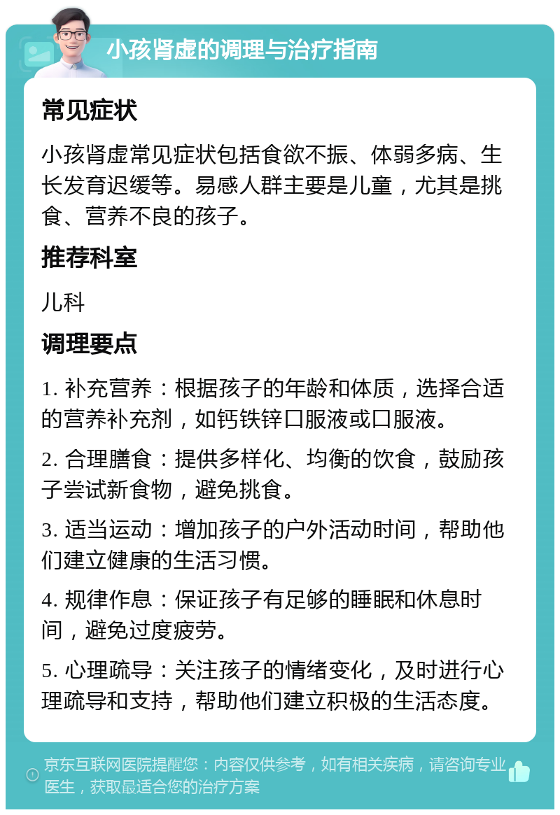 小孩肾虚的调理与治疗指南 常见症状 小孩肾虚常见症状包括食欲不振、体弱多病、生长发育迟缓等。易感人群主要是儿童，尤其是挑食、营养不良的孩子。 推荐科室 儿科 调理要点 1. 补充营养：根据孩子的年龄和体质，选择合适的营养补充剂，如钙铁锌口服液或口服液。 2. 合理膳食：提供多样化、均衡的饮食，鼓励孩子尝试新食物，避免挑食。 3. 适当运动：增加孩子的户外活动时间，帮助他们建立健康的生活习惯。 4. 规律作息：保证孩子有足够的睡眠和休息时间，避免过度疲劳。 5. 心理疏导：关注孩子的情绪变化，及时进行心理疏导和支持，帮助他们建立积极的生活态度。