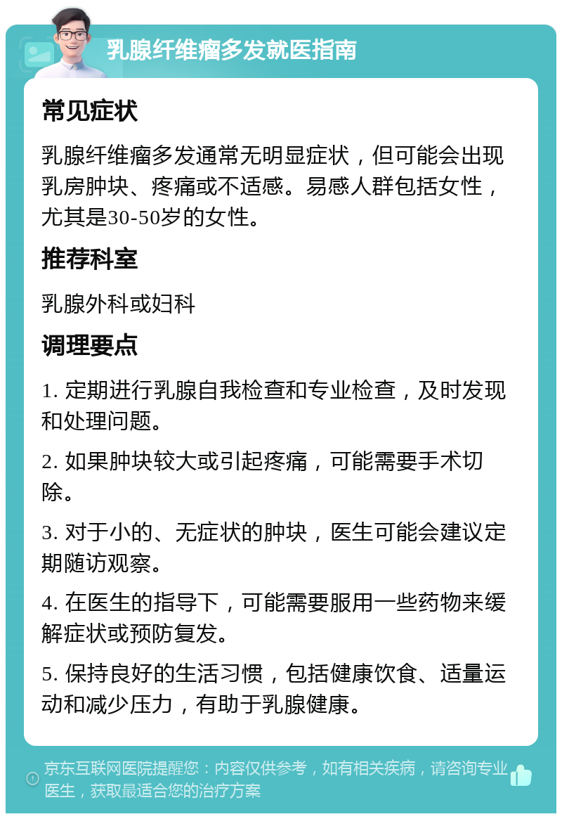 乳腺纤维瘤多发就医指南 常见症状 乳腺纤维瘤多发通常无明显症状，但可能会出现乳房肿块、疼痛或不适感。易感人群包括女性，尤其是30-50岁的女性。 推荐科室 乳腺外科或妇科 调理要点 1. 定期进行乳腺自我检查和专业检查，及时发现和处理问题。 2. 如果肿块较大或引起疼痛，可能需要手术切除。 3. 对于小的、无症状的肿块，医生可能会建议定期随访观察。 4. 在医生的指导下，可能需要服用一些药物来缓解症状或预防复发。 5. 保持良好的生活习惯，包括健康饮食、适量运动和减少压力，有助于乳腺健康。