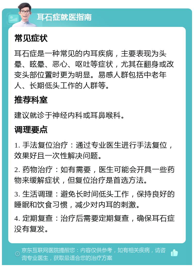 耳石症就医指南 常见症状 耳石症是一种常见的内耳疾病，主要表现为头晕、眩晕、恶心、呕吐等症状，尤其在翻身或改变头部位置时更为明显。易感人群包括中老年人、长期低头工作的人群等。 推荐科室 建议就诊于神经内科或耳鼻喉科。 调理要点 1. 手法复位治疗：通过专业医生进行手法复位，效果好且一次性解决问题。 2. 药物治疗：如有需要，医生可能会开具一些药物来缓解症状，但复位治疗是首选方法。 3. 生活调理：避免长时间低头工作，保持良好的睡眠和饮食习惯，减少对内耳的刺激。 4. 定期复查：治疗后需要定期复查，确保耳石症没有复发。