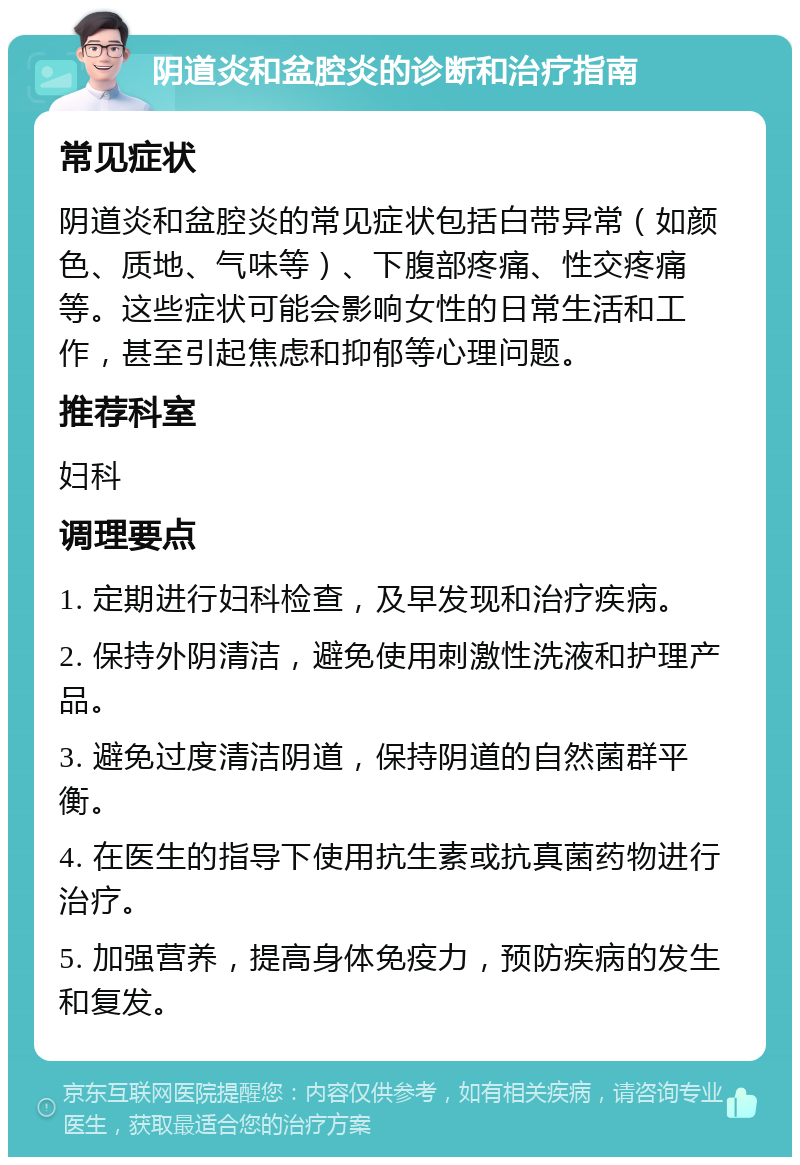 阴道炎和盆腔炎的诊断和治疗指南 常见症状 阴道炎和盆腔炎的常见症状包括白带异常（如颜色、质地、气味等）、下腹部疼痛、性交疼痛等。这些症状可能会影响女性的日常生活和工作，甚至引起焦虑和抑郁等心理问题。 推荐科室 妇科 调理要点 1. 定期进行妇科检查，及早发现和治疗疾病。 2. 保持外阴清洁，避免使用刺激性洗液和护理产品。 3. 避免过度清洁阴道，保持阴道的自然菌群平衡。 4. 在医生的指导下使用抗生素或抗真菌药物进行治疗。 5. 加强营养，提高身体免疫力，预防疾病的发生和复发。