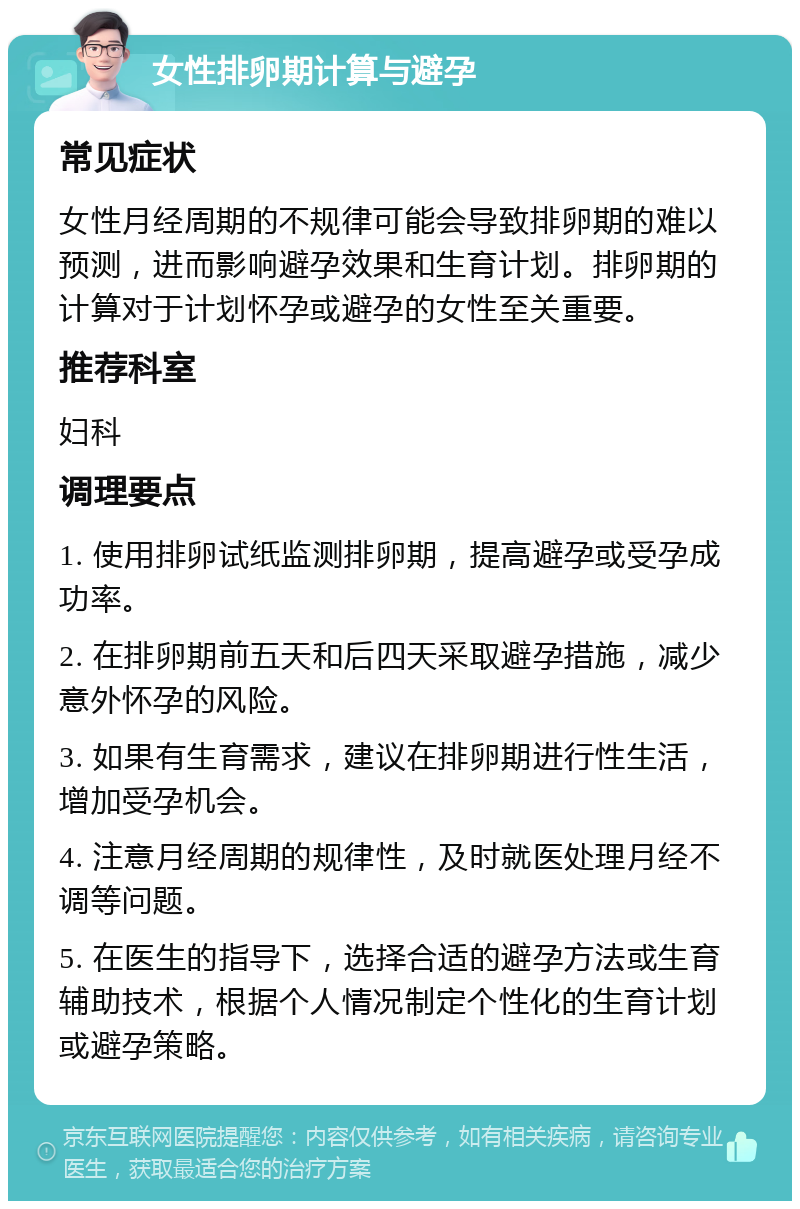 女性排卵期计算与避孕 常见症状 女性月经周期的不规律可能会导致排卵期的难以预测，进而影响避孕效果和生育计划。排卵期的计算对于计划怀孕或避孕的女性至关重要。 推荐科室 妇科 调理要点 1. 使用排卵试纸监测排卵期，提高避孕或受孕成功率。 2. 在排卵期前五天和后四天采取避孕措施，减少意外怀孕的风险。 3. 如果有生育需求，建议在排卵期进行性生活，增加受孕机会。 4. 注意月经周期的规律性，及时就医处理月经不调等问题。 5. 在医生的指导下，选择合适的避孕方法或生育辅助技术，根据个人情况制定个性化的生育计划或避孕策略。