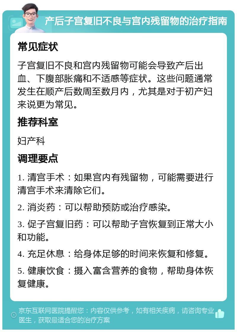 产后子宫复旧不良与宫内残留物的治疗指南 常见症状 子宫复旧不良和宫内残留物可能会导致产后出血、下腹部胀痛和不适感等症状。这些问题通常发生在顺产后数周至数月内，尤其是对于初产妇来说更为常见。 推荐科室 妇产科 调理要点 1. 清宫手术：如果宫内有残留物，可能需要进行清宫手术来清除它们。 2. 消炎药：可以帮助预防或治疗感染。 3. 促子宫复旧药：可以帮助子宫恢复到正常大小和功能。 4. 充足休息：给身体足够的时间来恢复和修复。 5. 健康饮食：摄入富含营养的食物，帮助身体恢复健康。