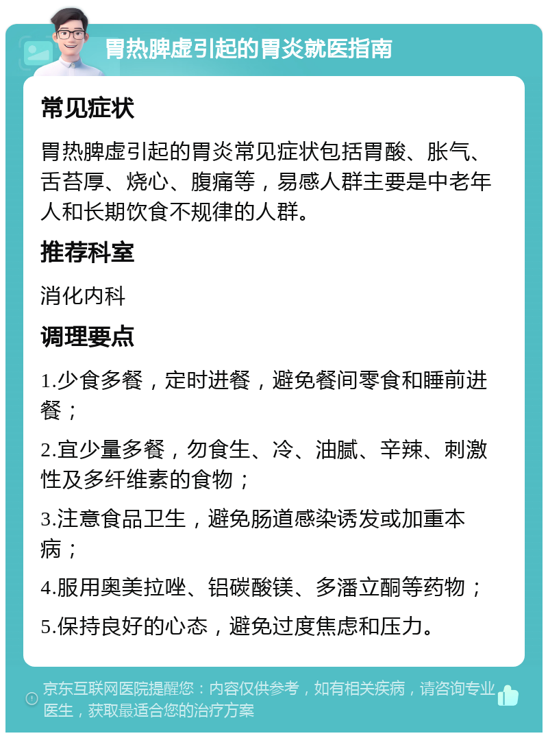 胃热脾虚引起的胃炎就医指南 常见症状 胃热脾虚引起的胃炎常见症状包括胃酸、胀气、舌苔厚、烧心、腹痛等，易感人群主要是中老年人和长期饮食不规律的人群。 推荐科室 消化内科 调理要点 1.少食多餐，定时进餐，避免餐间零食和睡前进餐； 2.宜少量多餐，勿食生、冷、油腻、辛辣、刺激性及多纤维素的食物； 3.注意食品卫生，避免肠道感染诱发或加重本病； 4.服用奥美拉唑、铝碳酸镁、多潘立酮等药物； 5.保持良好的心态，避免过度焦虑和压力。