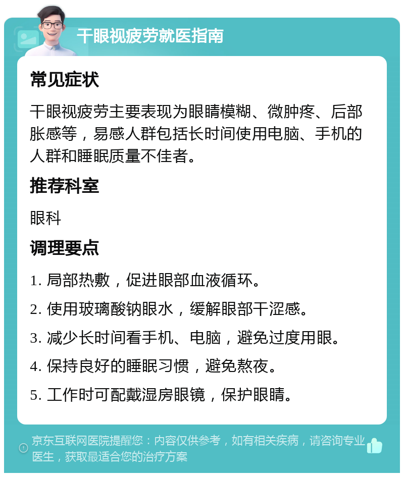 干眼视疲劳就医指南 常见症状 干眼视疲劳主要表现为眼睛模糊、微肿疼、后部胀感等，易感人群包括长时间使用电脑、手机的人群和睡眠质量不佳者。 推荐科室 眼科 调理要点 1. 局部热敷，促进眼部血液循环。 2. 使用玻璃酸钠眼水，缓解眼部干涩感。 3. 减少长时间看手机、电脑，避免过度用眼。 4. 保持良好的睡眠习惯，避免熬夜。 5. 工作时可配戴湿房眼镜，保护眼睛。