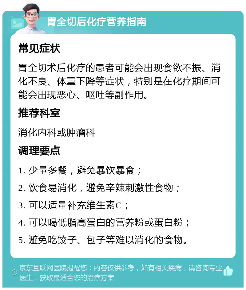 胃全切后化疗营养指南 常见症状 胃全切术后化疗的患者可能会出现食欲不振、消化不良、体重下降等症状，特别是在化疗期间可能会出现恶心、呕吐等副作用。 推荐科室 消化内科或肿瘤科 调理要点 1. 少量多餐，避免暴饮暴食； 2. 饮食易消化，避免辛辣刺激性食物； 3. 可以适量补充维生素C； 4. 可以喝低脂高蛋白的营养粉或蛋白粉； 5. 避免吃饺子、包子等难以消化的食物。