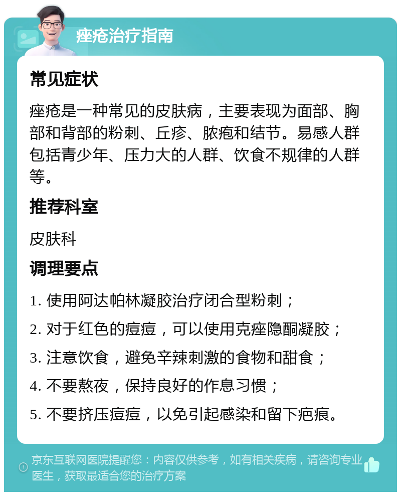 痤疮治疗指南 常见症状 痤疮是一种常见的皮肤病，主要表现为面部、胸部和背部的粉刺、丘疹、脓疱和结节。易感人群包括青少年、压力大的人群、饮食不规律的人群等。 推荐科室 皮肤科 调理要点 1. 使用阿达帕林凝胶治疗闭合型粉刺； 2. 对于红色的痘痘，可以使用克痤隐酮凝胶； 3. 注意饮食，避免辛辣刺激的食物和甜食； 4. 不要熬夜，保持良好的作息习惯； 5. 不要挤压痘痘，以免引起感染和留下疤痕。