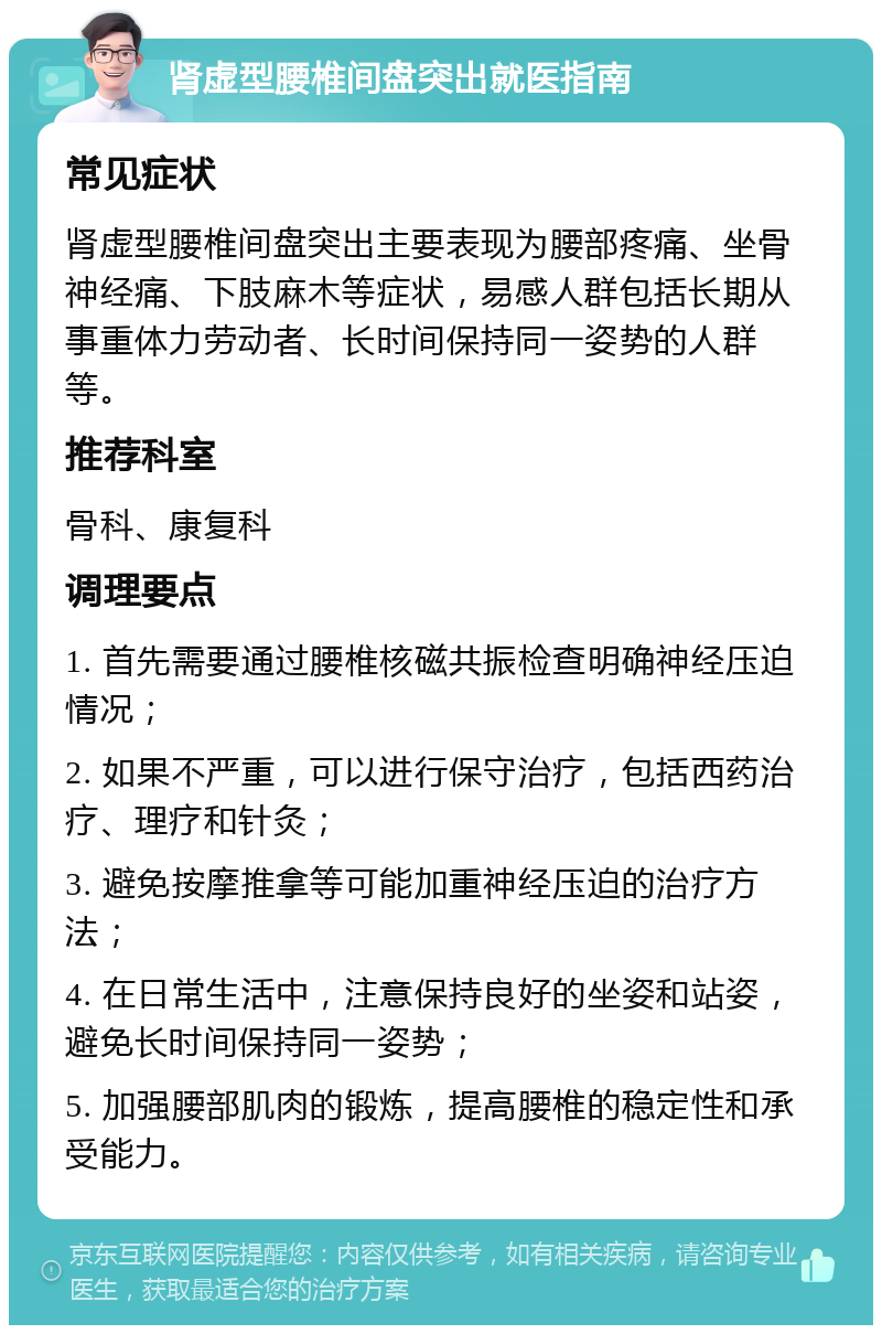 肾虚型腰椎间盘突出就医指南 常见症状 肾虚型腰椎间盘突出主要表现为腰部疼痛、坐骨神经痛、下肢麻木等症状，易感人群包括长期从事重体力劳动者、长时间保持同一姿势的人群等。 推荐科室 骨科、康复科 调理要点 1. 首先需要通过腰椎核磁共振检查明确神经压迫情况； 2. 如果不严重，可以进行保守治疗，包括西药治疗、理疗和针灸； 3. 避免按摩推拿等可能加重神经压迫的治疗方法； 4. 在日常生活中，注意保持良好的坐姿和站姿，避免长时间保持同一姿势； 5. 加强腰部肌肉的锻炼，提高腰椎的稳定性和承受能力。