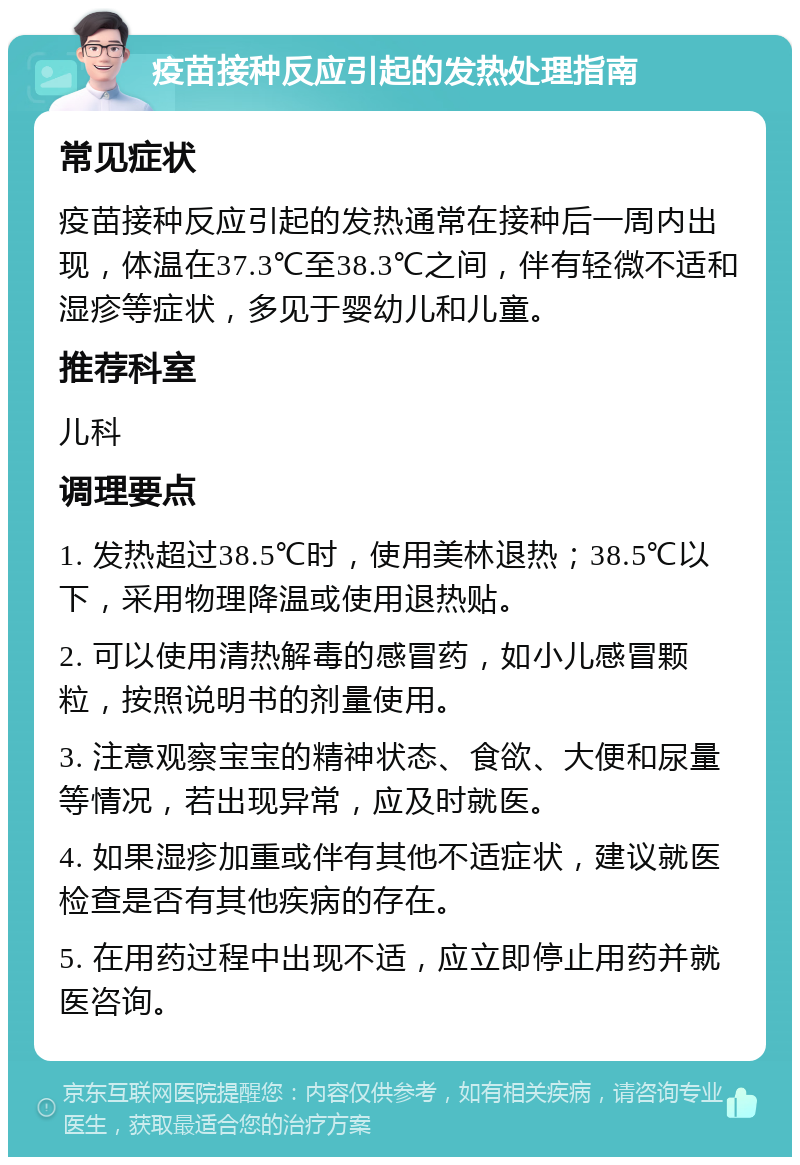 疫苗接种反应引起的发热处理指南 常见症状 疫苗接种反应引起的发热通常在接种后一周内出现，体温在37.3℃至38.3℃之间，伴有轻微不适和湿疹等症状，多见于婴幼儿和儿童。 推荐科室 儿科 调理要点 1. 发热超过38.5℃时，使用美林退热；38.5℃以下，采用物理降温或使用退热贴。 2. 可以使用清热解毒的感冒药，如小儿感冒颗粒，按照说明书的剂量使用。 3. 注意观察宝宝的精神状态、食欲、大便和尿量等情况，若出现异常，应及时就医。 4. 如果湿疹加重或伴有其他不适症状，建议就医检查是否有其他疾病的存在。 5. 在用药过程中出现不适，应立即停止用药并就医咨询。