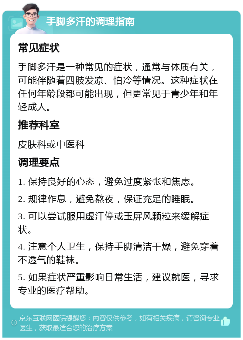 手脚多汗的调理指南 常见症状 手脚多汗是一种常见的症状，通常与体质有关，可能伴随着四肢发凉、怕冷等情况。这种症状在任何年龄段都可能出现，但更常见于青少年和年轻成人。 推荐科室 皮肤科或中医科 调理要点 1. 保持良好的心态，避免过度紧张和焦虑。 2. 规律作息，避免熬夜，保证充足的睡眠。 3. 可以尝试服用虚汗停或玉屏风颗粒来缓解症状。 4. 注意个人卫生，保持手脚清洁干燥，避免穿着不透气的鞋袜。 5. 如果症状严重影响日常生活，建议就医，寻求专业的医疗帮助。