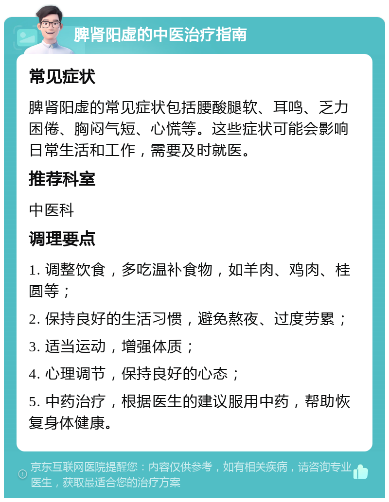 脾肾阳虚的中医治疗指南 常见症状 脾肾阳虚的常见症状包括腰酸腿软、耳鸣、乏力困倦、胸闷气短、心慌等。这些症状可能会影响日常生活和工作，需要及时就医。 推荐科室 中医科 调理要点 1. 调整饮食，多吃温补食物，如羊肉、鸡肉、桂圆等； 2. 保持良好的生活习惯，避免熬夜、过度劳累； 3. 适当运动，增强体质； 4. 心理调节，保持良好的心态； 5. 中药治疗，根据医生的建议服用中药，帮助恢复身体健康。