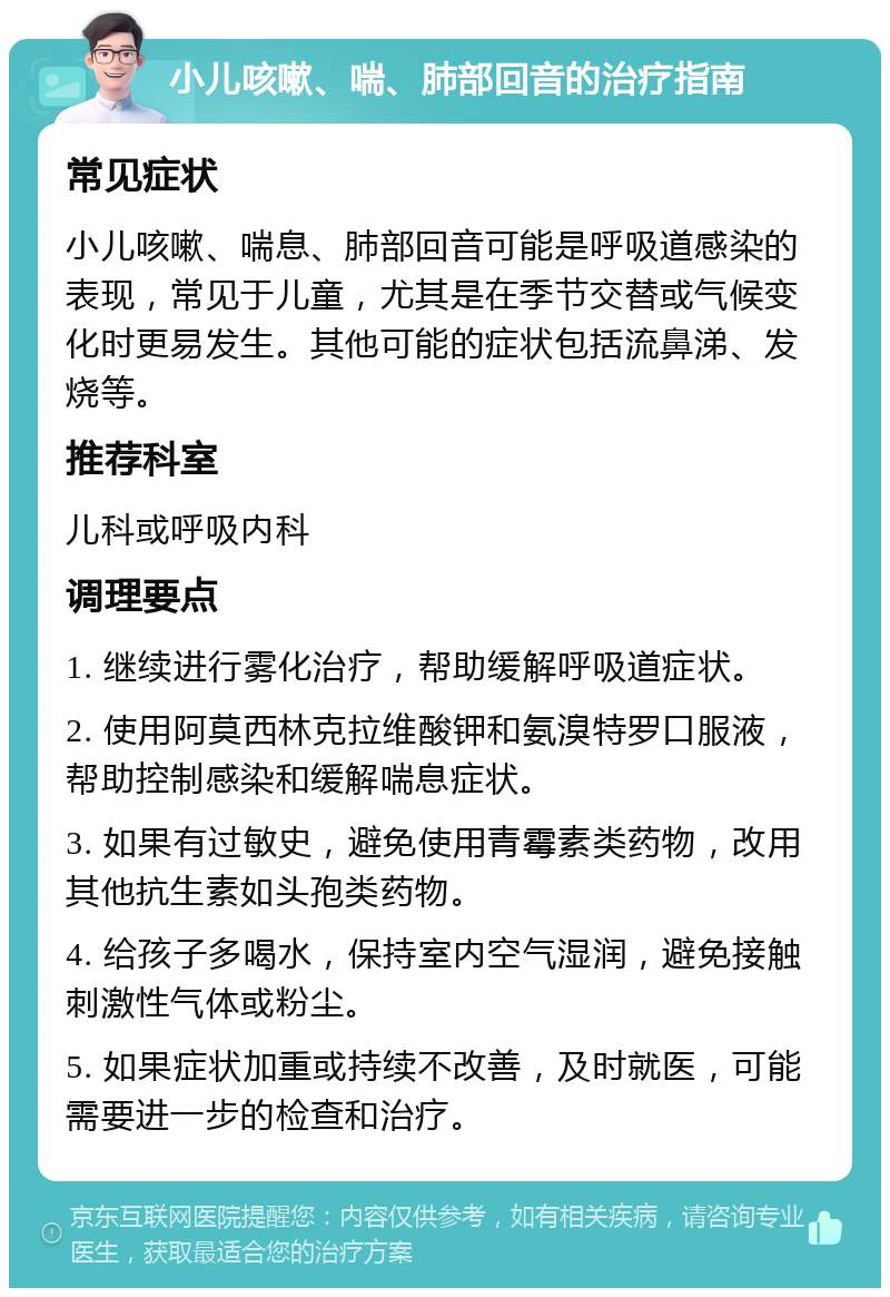 小儿咳嗽、喘、肺部回音的治疗指南 常见症状 小儿咳嗽、喘息、肺部回音可能是呼吸道感染的表现，常见于儿童，尤其是在季节交替或气候变化时更易发生。其他可能的症状包括流鼻涕、发烧等。 推荐科室 儿科或呼吸内科 调理要点 1. 继续进行雾化治疗，帮助缓解呼吸道症状。 2. 使用阿莫西林克拉维酸钾和氨溴特罗口服液，帮助控制感染和缓解喘息症状。 3. 如果有过敏史，避免使用青霉素类药物，改用其他抗生素如头孢类药物。 4. 给孩子多喝水，保持室内空气湿润，避免接触刺激性气体或粉尘。 5. 如果症状加重或持续不改善，及时就医，可能需要进一步的检查和治疗。