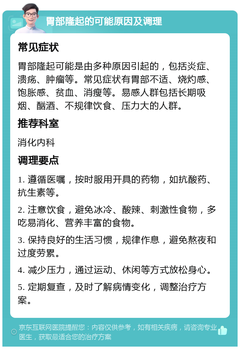 胃部隆起的可能原因及调理 常见症状 胃部隆起可能是由多种原因引起的，包括炎症、溃疡、肿瘤等。常见症状有胃部不适、烧灼感、饱胀感、贫血、消瘦等。易感人群包括长期吸烟、酗酒、不规律饮食、压力大的人群。 推荐科室 消化内科 调理要点 1. 遵循医嘱，按时服用开具的药物，如抗酸药、抗生素等。 2. 注意饮食，避免冰冷、酸辣、刺激性食物，多吃易消化、营养丰富的食物。 3. 保持良好的生活习惯，规律作息，避免熬夜和过度劳累。 4. 减少压力，通过运动、休闲等方式放松身心。 5. 定期复查，及时了解病情变化，调整治疗方案。