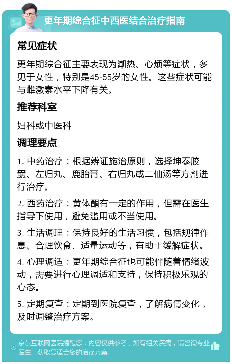 更年期综合征中西医结合治疗指南 常见症状 更年期综合征主要表现为潮热、心烦等症状，多见于女性，特别是45-55岁的女性。这些症状可能与雌激素水平下降有关。 推荐科室 妇科或中医科 调理要点 1. 中药治疗：根据辨证施治原则，选择坤泰胶囊、左归丸、鹿胎膏、右归丸或二仙汤等方剂进行治疗。 2. 西药治疗：黄体酮有一定的作用，但需在医生指导下使用，避免滥用或不当使用。 3. 生活调理：保持良好的生活习惯，包括规律作息、合理饮食、适量运动等，有助于缓解症状。 4. 心理调适：更年期综合征也可能伴随着情绪波动，需要进行心理调适和支持，保持积极乐观的心态。 5. 定期复查：定期到医院复查，了解病情变化，及时调整治疗方案。