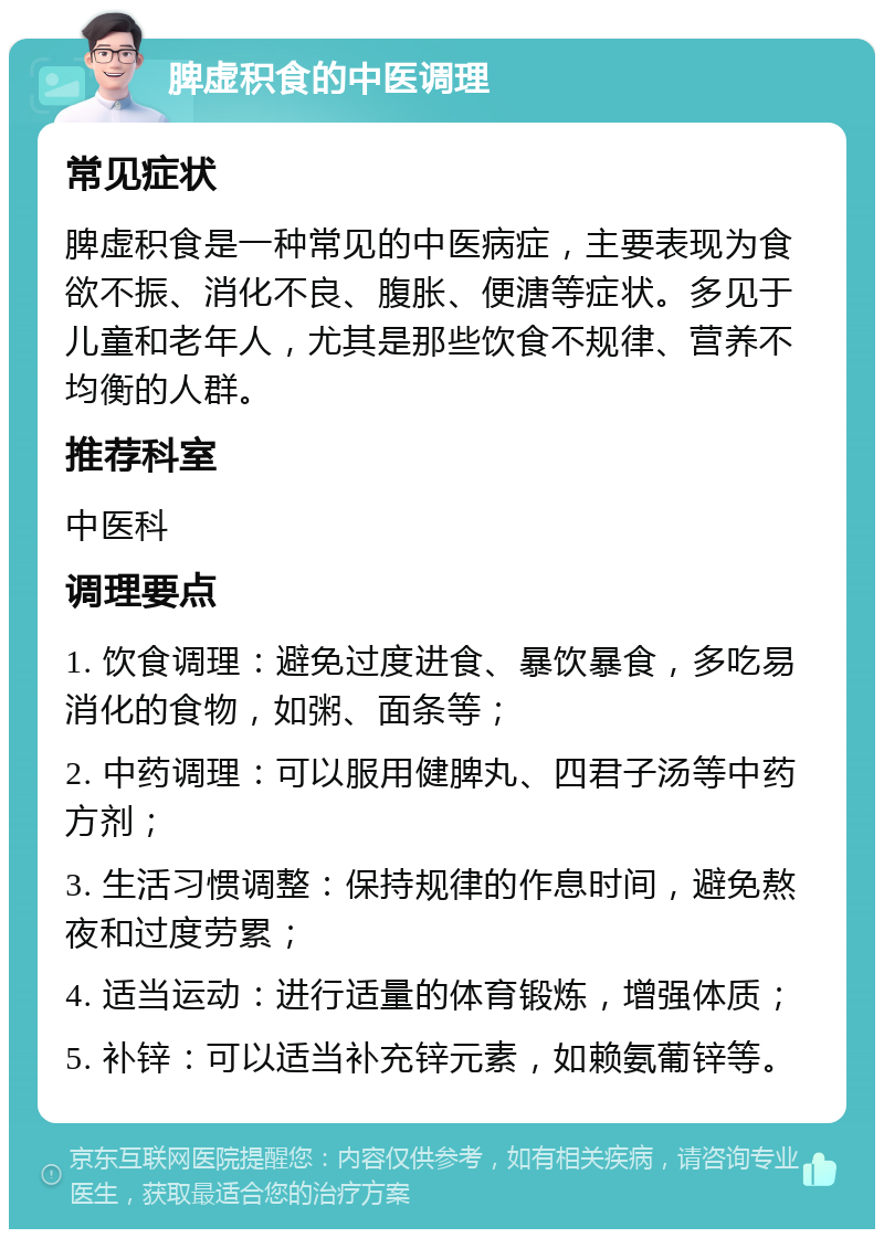 脾虚积食的中医调理 常见症状 脾虚积食是一种常见的中医病症，主要表现为食欲不振、消化不良、腹胀、便溏等症状。多见于儿童和老年人，尤其是那些饮食不规律、营养不均衡的人群。 推荐科室 中医科 调理要点 1. 饮食调理：避免过度进食、暴饮暴食，多吃易消化的食物，如粥、面条等； 2. 中药调理：可以服用健脾丸、四君子汤等中药方剂； 3. 生活习惯调整：保持规律的作息时间，避免熬夜和过度劳累； 4. 适当运动：进行适量的体育锻炼，增强体质； 5. 补锌：可以适当补充锌元素，如赖氨葡锌等。