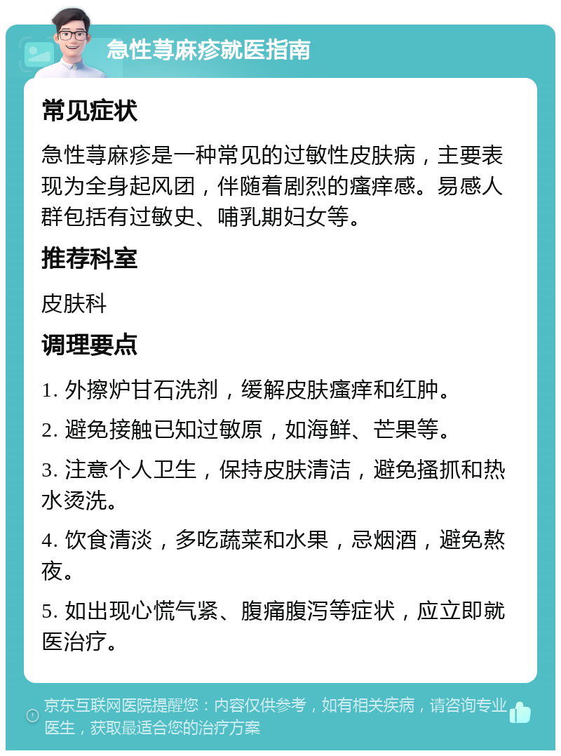 急性荨麻疹就医指南 常见症状 急性荨麻疹是一种常见的过敏性皮肤病，主要表现为全身起风团，伴随着剧烈的瘙痒感。易感人群包括有过敏史、哺乳期妇女等。 推荐科室 皮肤科 调理要点 1. 外擦炉甘石洗剂，缓解皮肤瘙痒和红肿。 2. 避免接触已知过敏原，如海鲜、芒果等。 3. 注意个人卫生，保持皮肤清洁，避免搔抓和热水烫洗。 4. 饮食清淡，多吃蔬菜和水果，忌烟酒，避免熬夜。 5. 如出现心慌气紧、腹痛腹泻等症状，应立即就医治疗。